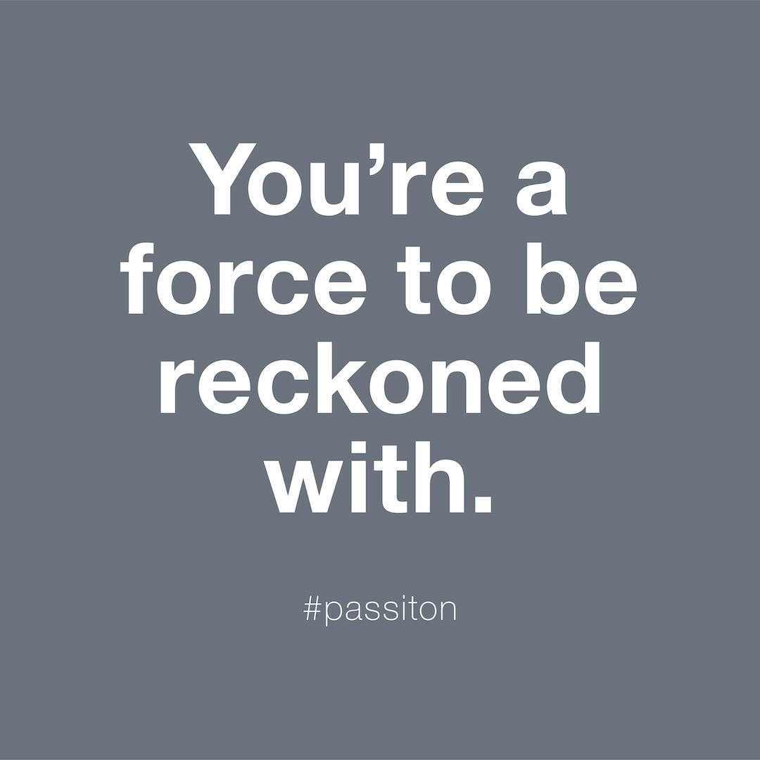 You’re a force to be reckoned with.
